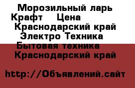 Морозильный ларь Крафт  › Цена ­ 15 000 - Краснодарский край Электро-Техника » Бытовая техника   . Краснодарский край